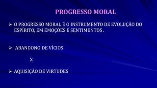 PROGRESSO MORAL
 O PROGRESSO MORAL É O INSTRUMENTO DE EVOLUÇÃO DO
ESPÍRITO, EM EMOÇÕES E SENTIMENTOS .
 ABANDONO DE VÍCIOS
X
 AQUISIÇÃO DE VIRTUDES
 