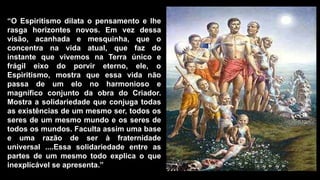 “O Espiritismo dilata o pensamento e lhe
rasga horizontes novos. Em vez dessa
visão, acanhada e mesquinha, que o
concentra na vida atual, que faz do
instante que vivemos na Terra único e
frágil eixo do porvir eterno, ele, o
Espiritismo, mostra que essa vida não
passa de um elo no harmonioso e
magnífico conjunto da obra do Criador.
Mostra a solidariedade que conjuga todas
as existências de um mesmo ser, todos os
seres de um mesmo mundo e os seres de
todos os mundos. Faculta assim uma base
e uma razão de ser à fraternidade
universal ....Essa solidariedade entre as
partes de um mesmo todo explica o que
inexplicável se apresenta.”
 