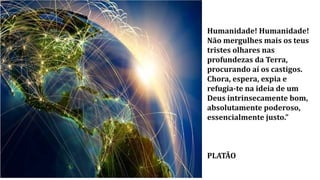 Humanidade! Humanidade!
Não mergulhes mais os teus
tristes olhares nas
profundezas da Terra,
procurando aí os castigos.
Chora, espera, expia e
refugia-te na ideia de um
Deus intrinsecamente bom,
absolutamente poderoso,
essencialmente justo.”
PLATÃO
 