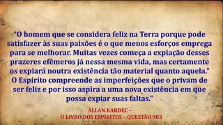 “O homem que se considera feliz na Terra porque pode
satisfazer às suas paixões é o que menos esforços emprega
para se melhorar. Muitas vezes começa a expiação desses
prazeres efêmeros já nessa mesma vida, mas certamente
os expiará noutra existência tão material quanto aquela.”
O Espírito compreende as imperfeições que o privam de
ser feliz e por isso aspira a uma nova existência em que
possa expiar suas faltas.”
ALLAN KARDEC –
O LIVRO DOS ESPÍRITOS – QUESTÃO 983
 