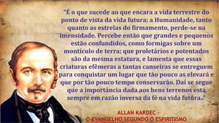 “É o que sucede ao que encara a vida terrestre do
ponto de vista da vida futura; a Humanidade, tanto
quanto as estrelas do firmamento, perde-se na
imensidade. Percebe então que grandes e pequenos
estão confundidos, como formigas sobre um
montículo de terra; que proletários e potentados
são da mesma estatura, e lamenta que essas
criaturas efêmeras a tantas canseiras se entreguem
para conquistar um lugar que tão pouco as elevará e
que por tão pouco tempo conservarão. Daí se segue
que a importância dada aos bens terrenos está
sempre em razão inversa da fé na vida futura..”
ALLAN KARDEC –
O EVANGELHO SEGUNDO O ESPIRITISMO
 