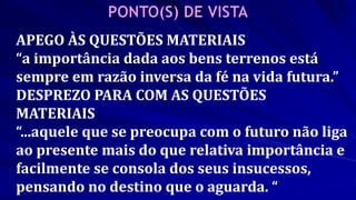 APEGO ÀS QUESTÕES MATERIAIS
“a importância dada aos bens terrenos está
sempre em razão inversa da fé na vida futura.”
DESPREZO PARA COM AS QUESTÕES
MATERIAIS
“...aquele que se preocupa com o futuro não liga
ao presente mais do que relativa importância e
facilmente se consola dos seus insucessos,
pensando no destino que o aguarda. “
 