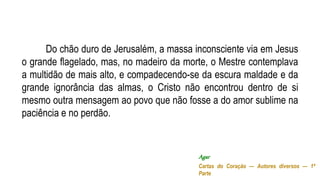 Do chão duro de Jerusalém, a massa inconsciente via em Jesus
o grande flagelado, mas, no madeiro da morte, o Mestre contemplava
a multidão de mais alto, e compadecendo-se da escura maldade e da
grande ignorância das almas, o Cristo não encontrou dentro de si
mesmo outra mensagem ao povo que não fosse a do amor sublime na
paciência e no perdão.
Agar
Cartas do Coração — Autores diversos — 1ª
Parte
 