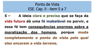 Ponto de Vista
ESE. Cap. II - item 5 a 7
5 – A ideia clara e precisa que se faça da
vida futura dá uma fé inabalável no porvir, e
essa fé tem consequências enormes sobre a
moralização dos homens, porque muda
completamente o ponto de vista pelo qual
eles encaram a vida terrena.
 