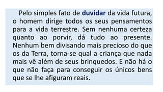 Pelo simples fato de duvidar da vida futura,
o homem dirige todos os seus pensamentos
para a vida terrestre. Sem nenhuma certeza
quanto ao porvir, dá tudo ao presente.
Nenhum bem divisando mais precioso do que
os da Terra, torna-se qual a criança que nada
mais vê além de seus brinquedos. E não há o
que não faça para conseguir os únicos bens
que se lhe afiguram reais.
 
