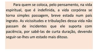Para quem se coloca, pelo pensamento, na vida
espiritual, que é indefinida, a vida corpórea se
torna simples passagem, breve estada num país
ingrato. As vicissitudes e tribulações dessa vida não
passam de incidentes que ele suporta com
paciência, por sabê-las de curta duração, devendo
seguir-se-lhes um estado mais ditoso.
 
