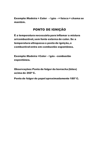 Exemplo: Madeira + Calor →⇑gás→+ faísca = chama se
mantém.
PONTO DE IGNIÇÃO
É a temperatura necessária para inflamar a mistura
ar/combustível, sem fonte externa de calor. Se a
temperatura ultrapassa o ponto de ignição, o
combustível entra em combustão espontânea.
Exemplo: Madeira +Calor→⇑gás→combustão
espontânea.
Observações: Ponto de fulgor da borracha (látex)
acima de 260º C.
Ponto de fulgor do papel aproximadamente 180º C.
 