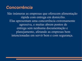 Concorrência
São inúmeras as empresas que oferecem alimentação
rápida com entrega em domicilio.
Elas apresentam uma concorrência extremamente
agressiva, e muitas abrem pontos de
entrega sem nenhuma documentação e
planejamento, afetando as empresas bem
intencionadas em servir bem e com segurança.
 