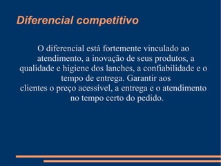 Diferencial competitivo
O diferencial está fortemente vinculado ao
atendimento, a inovação de seus produtos, a
qualidade e higiene dos lanches, a confiabilidade e o
tempo de entrega. Garantir aos
clientes o preço acessível, a entrega e o atendimento
no tempo certo do pedido.
 