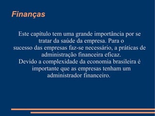 Finanças
Este capítulo tem uma grande importância por se
tratar da saúde da empresa. Para o
sucesso das empresas faz-se necessário, a práticas de
administração financeira eficaz.
Devido a complexidade da economia brasileira é
importante que as empresas tenham um
administrador financeiro.
 