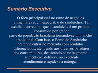 Sumário Executivo
O foco principal está no ramo de negócios
alimentares e, em especial, o de sanduíches. Tal
escolha ocorreu, porque o sanduíche é um produto
consumido por grande
parte da população brasileira tornando-se um lanche
tradicional. Com isso, o Ponto do Sanduíche
pretende entrar no mercado com produtos
diferenciados, atendendo aos diversos paladares
dos consumidores, destacando-se no segmento
alimentício, delivery, ao excelente
atendimento e rapidez na entrega.
 