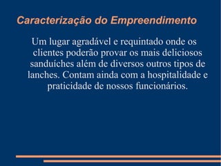 Caracterização do Empreendimento
Um lugar agradável e requintado onde os
clientes poderão provar os mais deliciosos
sanduíches além de diversos outros tipos de
lanches. Contam ainda com a hospitalidade e
praticidade de nossos funcionários.
 