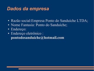 Dados da empresa
● Razão social:Empresa Ponto do Sanduíche LTDA;
● Nome Fantasia: Ponto do Sanduíche;
● Endereço:
● Endereço eletrônico :
pontodosanduíche@hotmail.com
 