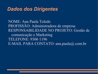 Dados dos Dirigentes
NOME: Ana Paula Toledo
PROFISSÃO: Administradora de empresa
RESPONSABILIDADE NO PROJETO: Gestão de
comunicação e Marketing
TELEFONE: 9306 1196
E-MAIL PARA CONTATO: ana.paula@.com.br
 