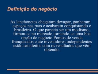 Definição do negócio
As lanchonetes chegaram devagar, ganharam
espaços nas ruas e acabaram conquistando o
brasileiro. O que parecia ser um modismo,
firmou-se no mercado tornando-se uma boa
opção de negócio.Pontos de venda
franqueados e até investidores independentes
estão satisfeitos com os resultados que vêm
obtendo.
 