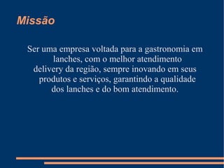 Missão
Ser uma empresa voltada para a gastronomia em
lanches, com o melhor atendimento
delivery da região, sempre inovando em seus
produtos e serviços, garantindo a qualidade
dos lanches e do bom atendimento.
 