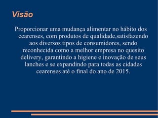 Visão
Proporcionar uma mudança alimentar no hábito dos
cearenses, com produtos de qualidade,satisfazendo
aos diversos tipos de consumidores, sendo
reconhecida como a melhor empresa no quesito
delivery, garantindo a higiene e inovação de seus
lanches e se expandindo para todas as cidades
cearenses até o final do ano de 2015.
 