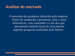 Análise do mercado
O mercado dos produtos oferecido pela empresa
Ponto do sanduíche é promissor, pois o setor
alimentício, vem crescendo e é um dos que
apresentam maiores taxas de crescimento
segundo pesquisas realizadas pelo Sebrae.
 