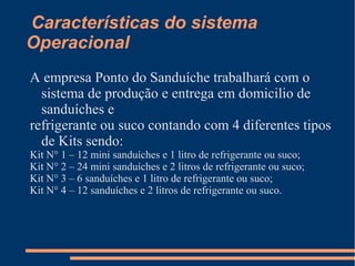 Características do sistema
Operacional
A empresa Ponto do Sanduíche trabalhará com o
sistema de produção e entrega em domicilio de
sanduíches e
refrigerante ou suco contando com 4 diferentes tipos
de Kits sendo:
Kit N° 1 – 12 mini sanduíches e 1 litro de refrigerante ou suco;
Kit N° 2 – 24 mini sanduíches e 2 litros de refrigerante ou suco;
Kit N° 3 – 6 sanduíches e 1 litro de refrigerante ou suco;
Kit N° 4 – 12 sanduíches e 2 litros de refrigerante ou suco.
 
