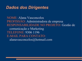 Dados dos Dirigentes
NOME: Alana Vasconcelos
PROFISSÃO: Administradora de empresa
RESPONSABILIDADE NO PROJETO: Gestão de
comunicação e Marketing
TELEFONE: 9306 1196
E-MAIL PARA CONTATO:
alanavasconcelos@hotmail.com
 