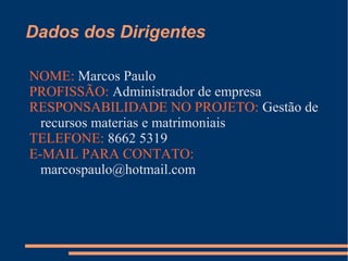 Dados dos Dirigentes
NOME: Marcos Paulo
PROFISSÃO: Administrador de empresa
RESPONSABILIDADE NO PROJETO: Gestão de
recursos materias e matrimoniais
TELEFONE: 8662 5319
E-MAIL PARA CONTATO:
marcospaulo@hotmail.com
 
