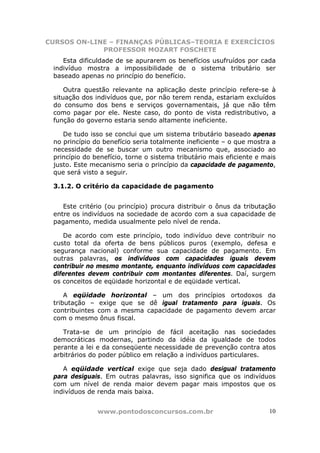 CURSOS ON-LINE – FINANÇAS PÚBLICAS–TEORIA E EXERCÍCIOS
             PROFESSOR MOZART FOSCHETE
    Esta dificuldade de se apurarem os benefícios usufruídos por cada
 indivíduo mostra a impossibilidade de o sistema tributário ser
 baseado apenas no princípio do benefício.

     Outra questão relevante na aplicação deste princípio refere-se à
 situação dos indivíduos que, por não terem renda, estariam excluídos
 do consumo dos bens e serviços governamentais, já que não têm
 como pagar por ele. Neste caso, do ponto de vista redistributivo, a
 função do governo estaria sendo altamente ineficiente.

    De tudo isso se conclui que um sistema tributário baseado apenas
 no princípio do benefício seria totalmente ineficiente – o que mostra a
 necessidade de se buscar um outro mecanismo que, associado ao
 princípio do benefício, torne o sistema tributário mais eficiente e mais
 justo. Este mecanismo seria o princípio da capacidade de pagamento,
 que será visto a seguir.

 3.1.2. O critério da capacidade de pagamento


    Este critério (ou princípio) procura distribuir o ônus da tributação
 entre os indivíduos na sociedade de acordo com a sua capacidade de
 pagamento, medida usualmente pelo nível de renda.

    De acordo com este princípio, todo indivíduo deve contribuir no
 custo total da oferta de bens públicos puros (exemplo, defesa e
 segurança nacional) conforme sua capacidade de pagamento. Em
 outras palavras, os indivíduos com capacidades iguais devem
 contribuir no mesmo montante, enquanto indivíduos com capacidades
 diferentes devem contribuir com montantes diferentes. Daí, surgem
 os conceitos de eqüidade horizontal e de eqüidade vertical.

     A eqüidade horizontal – um dos princípios ortodoxos da
 tributação – exige que se dê igual tratamento para iguais. Os
 contribuintes com a mesma capacidade de pagamento devem arcar
 com o mesmo ônus fiscal.

    Trata-se de um princípio de fácil aceitação nas sociedades
 democráticas modernas, partindo da idéia da igualdade de todos
 perante a lei e da conseqüente necessidade de prevenção contra atos
 arbitrários do poder público em relação a indivíduos particulares.

    A eqüidade vertical exige que seja dado desigual tratamento
 para desiguais. Em outras palavras, isso significa que os indivíduos
 com um nível de renda maior devem pagar mais impostos que os
 indivíduos de renda mais baixa.


               www.pontodosconcursos.com.br                           10
 