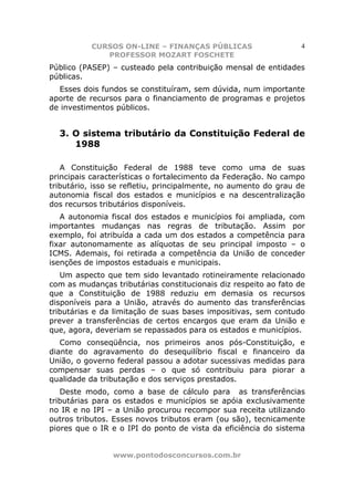 CURSOS ON-LINE – FINANÇAS PÚBLICAS                     4
              PROFESSOR MOZART FOSCHETE
Público (PASEP) – custeado pela contribuição mensal de entidades
públicas.
  Esses dois fundos se constituíram, sem dúvida, num importante
aporte de recursos para o financiamento de programas e projetos
de investimentos públicos.


  3. O sistema tributário da Constituição Federal de
     1988

   A Constituição Federal de 1988 teve como uma de suas
principais características o fortalecimento da Federação. No campo
tributário, isso se refletiu, principalmente, no aumento do grau de
autonomia fiscal dos estados e municípios e na descentralização
dos recursos tributários disponíveis.
   A autonomia fiscal dos estados e municípios foi ampliada, com
importantes mudanças nas regras de tributação. Assim por
exemplo, foi atribuída a cada um dos estados a competência para
fixar autonomamente as alíquotas de seu principal imposto – o
ICMS. Ademais, foi retirada a competência da União de conceder
isenções de impostos estaduais e municipais.
   Um aspecto que tem sido levantado rotineiramente relacionado
com as mudanças tributárias constitucionais diz respeito ao fato de
que a Constituição de 1988 reduziu em demasia os recursos
disponíveis para a União, através do aumento das transferências
tributárias e da limitação de suas bases impositivas, sem contudo
prever a transferências de certos encargos que eram da União e
que, agora, deveriam se repassados para os estados e municípios.
   Como conseqüência, nos primeiros anos pós-Constituição, e
diante do agravamento do desequilíbrio fiscal e financeiro da
União, o governo federal passou a adotar sucessivas medidas para
compensar suas perdas – o que só contribuiu para piorar a
qualidade da tributação e dos serviços prestados.
   Deste modo, como a base de cálculo para as transferências
tributárias para os estados e municípios se apóia exclusivamente
no IR e no IPI – a União procurou recompor sua receita utilizando
outros tributos. Esses novos tributos eram (ou são), tecnicamente
piores que o IR e o IPI do ponto de vista da eficiência do sistema


                www.pontodosconcursos.com.br
 
