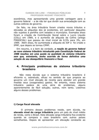 CURSOS ON-LINE – FINANÇAS PÚBLICAS                      5
              PROFESSOR MOZART FOSCHETE
econômico, mas apresentando uma grande vantagem para o
governo federal - a de não ter que dividir sua arrecadação com as
outras esferas de governo.
   De fato, na área tributária foram criados novos tributos e
elevadas as alíquotas dos já existentes, em particular daqueles
não sujeitos à partilha com estados e municípios. Exemplos disso
foram a criação da Contribuição Social sobre o Lucro Líquido
(CSLL) em 1989, e o aumento da alíquota da Cofins (antigo
FINSOCIAL) que passou do nível inicial de 0,5% para 3%, em
1989. Além disso, foi aumentada a alíquota do IOF e foi criado o
IPMF, que depois se tornou CPMF.
   Em resumo, e a bem da verdade, a reação do governo federal
ao novo sistema tributário introduzido pela Constituição Federal de
1988 resultou em uma queda na qualidade do sistema tributário
sem que, entretanto, tenha ocorrido de forma definitiva uma
solução de seu desequilíbrio financeiro e fiscal.


  4. Principais problemas do sistema tributário
      brasileiro

      Não resta dúvida que o sistema tributário brasileiro é
eficiente e, sobretudo, eficaz no sentido de que propicia ao
governo um nível elevado de receita para atender em grande
medida seus (exagerados) gastos. No entanto, nosso sistema
tributário padece de uma série de problemas, alguns
aparentemente de fácil solução; outros, nem tanto. Listemos
alguns desses problemas:




i) Carga fiscal elevada

      O primeiro desses problemas reside, sem dúvida, no
elevado nível da carga tributária para um país de nível médio
de renda, como o Brasil. Esta elevada carga tributária fica evidente
quando se compara o caso brasileiro com outros países
semelhantes. Depois de apresentar um elevação constante ao


                www.pontodosconcursos.com.br
 