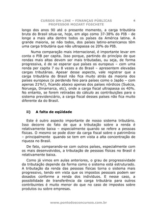 CURSOS ON-LINE – FINANÇAS PÚBLICAS                     6
              PROFESSOR MOZART FOSCHETE
longo dos anos 90 até o presente momento, a carga tributária
bruta do Brasil situa-se, hoje, em algo como 37-38% do PIB - de
longe a mais alta dentre todos os países da América latina. A
grande maioria, se não todos, dos países latino-americanos têm
uma carga tributária que não ultrapassa os 20% do PIB.
      Numa comparação mais internacional, é importante levar em
conta o PIB per capita. Isso porque, partindo do princípio de que
rendas mais altas devem ser mais tributadas, ou seja, de forma
progressiva, é de se esperar que países os europeus – com uma
renda per capita 7 ou 8 vezes a do Brasil – apresentem elevadas
cargas tributárias. Apesar desse aspecto, vale registrar que a
carga tributária do Brasil não fica muito atrás da maioria dos
países europeus (e perdendo feio para países como o Japão – com
apenas 21%!), ficando abaixo apenas dos países nórdicos (Suécia,
Noruega, Dinamarca, etc), onde a carga fiscal ultrapassa os 40%.
No entanto, se forem retiradas do cálculo as contribuições para o
sistema previdenciário, a carga fiscal desses países não fica muito
diferente da do Brasil.


  ii)   A falta de eqüidade

    Este é outro aspecto importante de nosso sistema tributário.
Isso decorre do fato de que a tributação sobre a renda é
relativamente baixa – especialmente quando se refere a pessoas
físicas. O mesmo se pode dizer da carga fiscal sobre o patrimônio
– principalmente quando se tem em vista a alta concentração de
riqueza no Brasil.
   De fato, comparando-se com outros países, especialmente com
os mais desenvolvidos, a tributação de pessoas físicas no Brasil é
relativamente baixa.
   Como já vimos em aulas anteriores, o grau de progressividade
da tributação depende da forma como o sistema está estruturado.
A tributação da renda das pessoas físicas torna o sistema mais
progressivo, tendo em vista que os impostos pessoais podem ser
dosados conforme a renda dos indivíduos. E nesse caso, a
possibilidade de transferência da carga tributária para outros
contribuintes é muito menor do que no caso de impostos sobre
produtos ou sobre empresas.



                www.pontodosconcursos.com.br
 