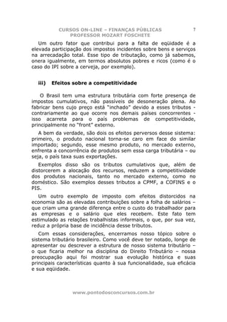 CURSOS ON-LINE – FINANÇAS PÚBLICAS                      7
              PROFESSOR MOZART FOSCHETE
   Um outro fator que contribui para a falta de eqüidade é a
elevada participação dos impostos incidentes sobre bens e serviços
na arrecadação total. Esse tipo de tributação, como já sabemos,
onera igualmente, em termos absolutos pobres e ricos (como é o
caso do IPI sobre a cerveja, por exemplo).


  iii)   Efeitos sobre a competitividade

    O Brasil tem uma estrutura tributária com forte presença de
impostos cumulativos, não passíveis de desoneração plena. Ao
fabricar bens cujo preço está “inchado” devido a esses tributos -
contrariamente ao que ocorre nos demais países concorrentes -
isso acarreta para o país problemas de competitividade,
principalmente no “front” externo.
   A bem da verdade, são dois os efeitos perversos desse sistema:
primeiro, o produto nacional torna-se caro em face do similar
importado; segundo, esse mesmo produto, no mercado externo,
enfrenta a concorrência de produtos sem essa carga tributária – ou
seja, o país taxa suas exportações.
   Exemplos disso são os tributos cumulativos que, além de
distorcerem a alocação dos recursos, reduzem a competitividade
dos produtos nacionais, tanto no mercado externo, como no
doméstico. São exemplos desses tributos a CPMF, a COFINS e o
PIS.
   Um outro exemplo de imposto com efeitos distorcidos na
economia são as elevadas contribuições sobre a folha de salários –
que criam uma grande diferença entre o custo do trabalhador para
as empresas e o salário que eles recebem. Este fato tem
estimulado as relações trabalhistas informais, o que, por sua vez,
reduz a própria base de incidência desse tributos.
   Com essas considerações, encerramos nosso tópico sobre o
sistema tributário brasileiro. Como você deve ter notado, longe de
apresentar ou descrever a estrutura de nosso sistema tributário –
o que ficaria melhor na disciplina do Direito Tributário – nossa
preocupação aqui foi mostrar sua evolução histórica e suas
principais características quanto à sua funcionalidade, sua eficácia
e sua eqüidade.



                www.pontodosconcursos.com.br
 