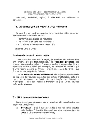 CURSOS ON-LINE – FINANÇAS PÚBLICAS                      8
             PROFESSOR MOZART FOSCHETE
  Dito isso, passemos, agora, à estrutura das receitas do
governo.


  5. Classificação da Receita Orçamentária

   De uma forma geral, as receitas orçamentárias públicas podem
ser classificadas sob três óticas:
  i – conforme a captação de recursos;
  ii – conforme a origem dos recursos; e,
  iii – conforme a vinculação orçamentária.

  Vejamos uma a uma:


i – ótica da captação de recursos

      Do ponto de vista da captação, as receitas são classificadas
em própria ou de transferências. As receitas próprias são
aquelas arrecadadas pelas próprias entidades encarregadas de sua
aplicação. Este é o caso, por exemplo, do Imposto de Renda – que
é uma receita própria da União – e também o caso do ICMS – que
é uma receita própria do Estado.
     Já as receitas de transferências são aquelas provenientes
do repasse de recursos captados por outras instituições. Este é o
caso, por exemplo, do Fundo de Participação dos Estados e
Municípios – que são receitas transferidas pela União àquelas
esferas de governo.




ii – ótica da origem dos recursos

  Quanto à origem dos recursos, as receitas são classificadas nas
seguintes categorias:
  a)    tributária – que inclui as receitas definidas como tributos
        pelo Código Tributário Nacional, ou seja, os impostos, as
        taxas e contribuições de melhoria;

                www.pontodosconcursos.com.br
 