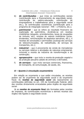 CURSOS ON-LINE – FINANÇAS PÚBLICAS                    9
             PROFESSOR MOZART FOSCHETE
  b)   de contribuições – que inclui as contribuições sociais
       (contribuição para o financiamento da seguridade social,
       contribuição   do    salário-educação,  contribuição    de
       empregadores e trabalhadores para a seguridade social
       etc.), as contribuições econômicas (contribuição para o
       programa de integração nacional – PIN – o Proterra, etc.);
  c)   patrimonial – que se refere ao resultado financeiro da
       exploração do patrimônio, dividindo-se em receitas
       imobiliárias (aluguéis, arrendamentos, taxas de ocupações
       de imóveis, etc), receitas de valores mobiliários (juros,
       dividendos, remunerações de depósitos bancários, etc.), e
       receitas de concessões e permissões (outorga dos serviços
       de telecomunicações, de radiodifusão, de serviços de
       transportes, etc.);
  d)   industrial – que é proveniente da venda de mercadorias
       ou serviços relativa a atividades de natureza empresarial,
       incluindo a receita da indústria de transformação e da
       construção;
  e)   agropecuária – que inclui a receita da produção vegetal e
       da produção pecuária (abate de animais) e derivados.
  f)   de serviços – que inclui serviços comerciais, financeiros,
       de transporte, de comunicação, de saúde, etc.


  iii – Quanto à vinculação orçamentária

   Em relação ao orçamento a que estão vinculadas, as receitas
podem ser do orçamento da seguridade social e do orçamento
fiscal. As receitas da seguridade social são basicamente as
contribuições definidas no art. 195 da Constituição Federal, além
das receitas diretamente arrecadadas pelos órgãos da seguridade
social.
   Já as receitas do orçamento fiscal são formadas pelas receitas
de impostos, de contribuições econômicas e demais receitas dos
órgãos não ligados à seguridade social.




                www.pontodosconcursos.com.br
 