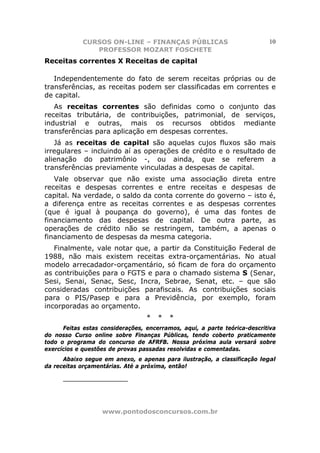 CURSOS ON-LINE – FINANÇAS PÚBLICAS                             10
               PROFESSOR MOZART FOSCHETE
Receitas correntes X Receitas de capital

   Independentemente do fato de serem receitas próprias ou de
transferências, as receitas podem ser classificadas em correntes e
de capital.
   As receitas correntes são definidas como o conjunto das
receitas tributária, de contribuições, patrimonial, de serviços,
industrial e outras, mais os recursos obtidos mediante
transferências para aplicação em despesas correntes.
   Já as receitas de capital são aquelas cujos            fluxos são mais
irregulares – incluindo aí as operações de crédito        e o resultado de
alienação do patrimônio -, ou ainda, que                   se referem a
transferências previamente vinculadas a despesas          de capital.
   Vale observar que não existe uma associação direta entre
receitas e despesas correntes e entre receitas e despesas de
capital. Na verdade, o saldo da conta corrente do governo – isto é,
a diferença entre as receitas correntes e as despesas correntes
(que é igual à poupança do governo), é uma das fontes de
financiamento das despesas de capital. De outra parte, as
operações de crédito não se restringem, também, a apenas o
financiamento de despesas da mesma categoria.
   Finalmente, vale notar que, a partir da Constituição Federal de
1988, não mais existem receitas extra-orçamentárias. No atual
modelo arrecadador-orçamentário, só ficam de fora do orçamento
as contribuições para o FGTS e para o chamado sistema S (Senar,
Sesi, Senai, Senac, Sesc, Incra, Sebrae, Senat, etc. – que são
consideradas contribuições parafiscais. As contribuições sociais
para o PIS/Pasep e para a Previdência, por exemplo, foram
incorporadas ao orçamento.
                                  *   *   *
      Feitas estas considerações, encerramos, aqui, a parte teórica-descritiva
do nosso Curso online sobre Finanças Públicas, tendo coberto praticamente
todo o programa do concurso de AFRFB. Nossa próxima aula versará sobre
exercícios e questões de provas passadas resolvidas e comentadas.
      Abaixo segue em anexo, e apenas para ilustração, a classificação legal
da receitas orçamentárias. Até a próxima, então!

      _____________



                   www.pontodosconcursos.com.br
 