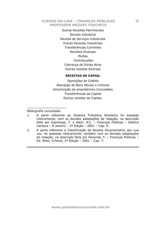 CURSOS ON-LINE – FINANÇAS PÚBLICAS                             12
            PROFESSOR MOZART FOSCHETE
                       Outras Receitas Patrimoniais
                            Receita Industrial
                      Receita de Serviços Industriais
                        Outras Receitas Industriais
                         Transferências Correntes
                            Receitas Diversas
                                  Multas
                               Contribuições
                         Cobrança da Dívida Ativa
                         Outras receitas diversas

                         RECEITAS DE CAPIAL
                           Operações de Crédito
                   Alienação de Bens Móveis e Imóveis
                 Amortização de empréstimos Concedidos
                         Transferências de Capital
                        Outras receitas de Capital.

_____________________
Bibliografia consultada:
1.     A parte referente ao Sistema Tributária Brasileiro foi baseada
       inteiramente, com as devidas adaptações de redação, na descrição
       feita por Giambiagi, F. e Além, A.C. – Finanças Públicas – Editora
       Campus – R.Janeiro – 2ª Edição – 2001 – Cap. 9.
2.     A parte referente à Classificação da Receita Orçamentária, por sua
       vez, foi baseada inteiramente, também com as devidas adaptações
       de redação, na descrição feita por Rezende, F. – Finanças Públicas –
       Ed. Atlas, S.Paulo, 2ª Edição – 2001 – Cap. 7.




                www.pontodosconcursos.com.br
 