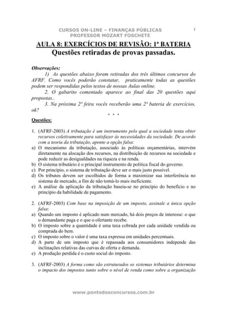 CURSOS ON-LINE – FINANÇAS PÚBLICAS                                  1
                 PROFESSOR MOZART FOSCHETE

  AULA 8: EXERCÍCIOS DE REVISÃO: 1ª BATERIA
            Questões retiradas de provas passadas.

Observações:
     1) As questões abaixo foram retiradas dos três últimos concursos do
AFRF. Como vocês poderão constatar, praticamente todas as questões
podem ser respondidas pelos textos de nossas Aulas online.
     2. O gabarito comentado aparece ao final das 20 questões aqui
propostas..
     3. Na próxima 2ª feira vocês receberão uma 2ª bateria de exercícios,
ok?
                                      * * *
Questões:

1. (AFRF-2003) A tributação é um instrumento pelo qual a sociedade tenta obter
   recursos coletivamente para satisfazer às necessidades da sociedade. De acordo
   com a teoria da tributação, aponte a opção falsa:
a) O mecanismo da tributação, associado às políticas orçamentárias, intervém
   diretamente na alocação dos recursos, na distribuição de recursos na sociedade e
   pode reduzir as desigualdades na riqueza e na renda.
b) O sistema tributário é o principal instrumento de política fiscal do governo.
c) Por princípio, o sistema de tributação deve ser o mais justo possível.
d) Os tributos devem ser escolhidos de forma a maximizar sua interferência no
   sistema de mercado, a fim de não torná-lo mais ineficiente.
e) A análise da aplicação da tributação baseia-se no princípio do benefício e no
   princípio da habilidade de pagamento.

2. (AFRF-2003) Com base na imposição de um imposto, assinale a única opção
   falsa:
a) Quando um imposto é aplicado num mercado, há dois preços de interesse: o que
   o demandante paga e o que o ofertante recebe.
b) O imposto sobre a quantidade é uma taxa cobrada por cada unidade vendida ou
   comprada do bem.
c) O imposto sobre o valor é uma taxa expressa em unidades percentuais.
d) A parte de um imposto que é repassada aos consumidores independe das
   inclinações relativas das curvas de oferta e demanda.
e) A produção perdida é o custo social do imposto.

3. (AFRF-2003) A forma como são estruturados os sistemas tributários determina
   o impacto dos impostos tanto sobre o nível de renda como sobre a organização



                    www.pontodosconcursos.com.br
 