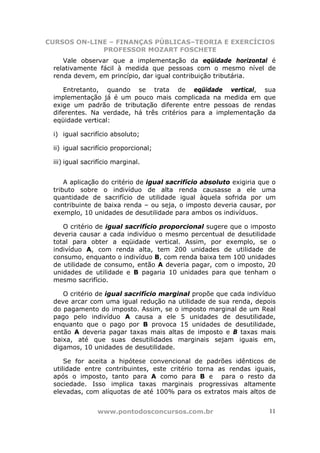 CURSOS ON-LINE – FINANÇAS PÚBLICAS–TEORIA E EXERCÍCIOS
             PROFESSOR MOZART FOSCHETE
    Vale observar que a implementação da eqüidade horizontal é
 relativamente fácil à medida que pessoas com o mesmo nível de
 renda devem, em princípio, dar igual contribuição tributária.

    Entretanto, quando se trata de eqüidade vertical, sua
 implementação já é um pouco mais complicada na medida em que
 exige um padrão de tributação diferente entre pessoas de rendas
 diferentes. Na verdade, há três critérios para a implementação da
 eqüidade vertical:

 i) igual sacrifício absoluto;

 ii) igual sacrifício proporcional;

 iii) igual sacrifício marginal.


     A aplicação do critério de igual sacrifício absoluto exigiria que o
 tributo sobre o indivíduo de alta renda causasse a ele uma
 quantidade de sacrifício de utilidade igual àquela sofrida por um
 contribuinte de baixa renda – ou seja, o imposto deveria causar, por
 exemplo, 10 unidades de desutilidade para ambos os indivíduos.

    O critério de igual sacrifício proporcional sugere que o imposto
 deveria causar a cada indivíduo o mesmo percentual de desutilidade
 total para obter a eqüidade vertical. Assim, por exemplo, se o
 indivíduo A, com renda alta, tem 200 unidades de utilidade de
 consumo, enquanto o indivíduo B, com renda baixa tem 100 unidades
 de utilidade de consumo, então A deveria pagar, com o imposto, 20
 unidades de utilidade e B pagaria 10 unidades para que tenham o
 mesmo sacrifício.

    O critério de igual sacrifício marginal propõe que cada indivíduo
 deve arcar com uma igual redução na utilidade de sua renda, depois
 do pagamento do imposto. Assim, se o imposto marginal de um Real
 pago pelo indivíduo A causa a ele 5 unidades de desutilidade,
 enquanto que o pago por B provoca 15 unidades de desutilidade,
 então A deveria pagar taxas mais altas de imposto e B taxas mais
 baixa, até que suas desutilidades marginais sejam iguais em,
 digamos, 10 unidades de desutilidade.

     Se for aceita a hipótese convencional de padrões idênticos de
 utilidade entre contribuintes, este critério torna as rendas iguais,
 após o imposto, tanto para A como para B e para o resto da
 sociedade. Isso implica taxas marginais progressivas altamente
 elevadas, com alíquotas de até 100% para os extratos mais altos de


                www.pontodosconcursos.com.br                         11
 