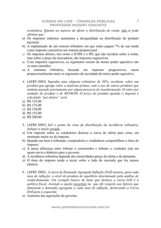 CURSOS ON-LINE – FINANÇAS PÚBLICAS                                  2
                PROFESSOR MOZART FOSCHETE
   econômica. Quanto ao aspecto de afetar a distribuição de renda, não se pode
   afirmar que:
a) Os impostos indiretos aumentam a desigualdade na distribuição do produto
   nacional.
b) A implantação de um sistema tributário em que todos pagam 7% de sua renda
   como imposto caracteriza um sistema proporcional.
c) Os impostos diretos, tais como o ICMS e o IPI, que não incidem sobre a renda,
   mas sobre o preço da mercadoria, são impostos regressivos.
d) Com impostos regressivos, os segmentos sociais de menor poder aquisitivo são
   os mais onerados.
e) A estrutura tributária, baseada em impostos progressivos, onera
   proporcionalmente mais os segmentos da sociedade de maior poder aquisitivo.

4. (AFRF-2003) Suponha uma alíquota tributária de 50%, incidente sobre um
   produto que agrega valor a matérias-primas, sem o uso de outros produtos que
   tenham passado previamente por algum processo de transformação. O valor por
   unidade do produto é de R$100,00. O preço do produto quando o imposto é
   calculado “por dentro” será:
a) R$ 125,00
b) R$ 175,00
c) R$ 150,00
d) R$ 155,00
e) R$ 200,00.

5. (AFRF-2003) Sob o ponto de vista da distribuição da incidência tributária,
   indique a opção errada:
a) Um imposto sobre os vendedores desloca a curva de oferta para cima, em
   montante maior ao do imposto.
b) Quando um bem é tributado, compradores e vendedores compartilham o ônus do
   imposto.
c) A única diferença entre tributar o consumidor e tributar o vendedor está em
   quem envia o dinheiro para o governo.
d) A incidência tributária depende das elasticidades-preço da oferta e da demanda.
e) O ônus do imposto tende a recair sobre o lado do mercado que for menos
   elástico.

6. (AFRF-2003) A curva de Demanda Agregada-Inflação (DAÍ) mostra, para cada
   taxa de inflação, o nível do produto de equilíbrio determinado pela análise de
   renda-demanda. Um exemplo básico de fator que desloca a curva DAÍ é a
   política fiscal. Assinale a opção incorreta no que diz respeito aos fatores que
   diminuem a demanda agregada a cada taxa de inflação, deslocando a Curva
   DAÍ para a esquerda:
a) Aumento das aquisições do governo.


                    www.pontodosconcursos.com.br
 