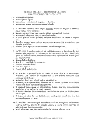 CURSOS ON-LINE – FINANÇAS PÚBLICAS                                  3
                  PROFESSOR MOZART FOSCHETE
b)   Aumento dos impostos.
c)   Diminuição da riqueza.
d)   Aumento do pessimismo de empresas ou famílias.
e)   Aumento da taxa de juros a cada taxa de inflação.

7. (AFRF-2003) Aponte a única opção incorreta no que diz respeito a impostos,
   déficit púbico e seus impactos:
a) As despesas do governo e os impostos afetam o mercado de capitais.
b) Aumentos dos impostos reduzem a renda disponível.
c) O déficit público reduz a poupança nacional, provocando alta das taxas de juros
   reais.
d) Quando o governo gasta mais do que arrecada, precisa obter empréstimos para
   financiar seu déficit.
e) O déficit público provoca um aumento do investimento privado.

8. (AFRF-2002) Segundo o princípio da eqüidade, na teoria da tributação, dois
   critérios são propostos: a classificação dos indivíduos que são considerados
   iguais e o estabelecimento de normas adequadas de diferenciação. Indique quais
   são esses critérios:
a) Neutralidade e eficiência
b) Benefício e capacidade de pagamento
c) Unidade e universalidade
d) Eficiência e justiça
e) Produtividade e eficiência.

9. (AFRF-2002) A principal fonte de receita do setor público é a arrecadação
   tributária. Com relação às características de um sistema tributário ideal,
   assinale a opção falsa:
a) A distribuição do ônus tributário deve ser eqüitativa.
b) A cobrança dos impostos deve ser conduzida no sentido de onerar mais aquelas
   pessoas com maior capacidade de pagamento.
c) O sistema tributário deve ser estruturado de forma a interferir o minimamente
   possível na alocação de recursos da economia.
d) O sistema tributário deve ser eficiente e maximizar os custos de fiscalização da
   arrecadação.
e) O sistema tributário deve ser de fácil compreensão para o contribuinte e de fácil
   arrecadação para o governo.

10. (AFRF-2002) Uma abordagem do controle social dos monopólios é baseada no
    controle indireto, através da taxação. Indique a única opção incorreta em
    relação à taxação dos monopólios:
a) A única forma de taxação dos monopólios é o imposto sobre os lucros.



                      www.pontodosconcursos.com.br
 