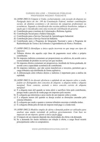 CURSOS ON-LINE – FINANÇAS PÚBLICAS                                    6
                 PROFESSOR MOZART FOSCHETE
16. (AFRF-2002.2) Compete à União, exclusivamente, com exceção do disposto no
    Parágrafo ùnico do Art. 149 da Constituição Federal, instituir contribuições
    sociais, de domínio econômico e de interesse da categorias profissionais ou
    econômicas. Segundo a classificação das receitas públicas brasileiras, indique a
    opção que é classificada como uma receita de contribuição do governo:
a) Contribuição para o instituto de Colonização e Reforma Agrária.
b) Contribuição Social para o Salário Educação.
c) Contribuição para o Serviço Nacional de Aprendizagem Industrial.
d) Contribuição para o Serviço Social da Indústria.
e) Contribuição para o Programa de Integração Nacional e para o Programa de
    Redistribuição de Terras e de Estímulo à Agroindústria do Norte e Nordeste.

17. (AFRF-2002.2) Identifique a única opção incorreta no que tange aos tipos de
    impostos:
a) Tributos diretos são aqueles cujo ônus de pagamento recai sobre o próprio
    contribuinte.
b) Os impostos indiretos costumam ser proporcionais ou seletivos, de acordo com a
    essencialidade do produto ou serviço em que incidem.
c) Os impostos diretos costumam ser progressivos, incidindo de forma graduada, de
    acordo com a capacidade econômica do contribuinte.
d) Os impostos indiretos., por não serem transferíveis a terceiros, permitem que a
    carga tributária seja distribuída de forma eqüitativa.
e) A diferenciação entre tributos diretos e indiretos é importante para a análise da
    eqüidade.

18. (AFRF-2002.2) Ao discutir eficiência e eqüidade de um imposto sobre a renda,
    podem ser distinguidos dois conceitos de alíquota: a alíquota média e alíquota
    marginal. Neste contexto, assinale o único conceito correto de alíquota
    marginal:
a) É a alíquota mais útil quando se tenta aferir o sacrifício feito pelo contribuinte,
    porque mede a parcela de renda paga em impostos pelo mesmo.
b) É a alíquota que determina o peso morto de um imposto sobre a renda.
c) É a alíquota menos útil quando se deseja avaliar as distorções causadas pelo
    sistema tributário.
d) É a alíquota que mede o quanto o sistema tributário encoraja o trabalho árduo.
e) É a alíquota obtida pela divisão do imposto total pago e a renda total.

19. (AFRF-2002.2) Modelos simples de oferta e demanda podem ser utilizados para
    analisar uma ampla variedade de políticas governamentais. Com base no
    impacato de um imposto, aponte a única opção falsa:
a) O impacto de um imposto depende das elasticidades da oferta e da demanda.
b) Se a demanda for muito inelástica em relação à oferta, a carga fiscal recairá
    principalmente sobre os compradores.


                     www.pontodosconcursos.com.br
 