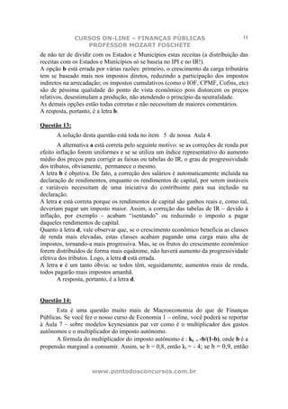 CURSOS ON-LINE – FINANÇAS PÚBLICAS                                    11
                 PROFESSOR MOZART FOSCHETE
de não ter de dividir com os Estados e Municípios estas receitas (a distribuição das
receitas com os Estados e Municípios só se baseia no IPI e no IR!).
A opção b está errada por várias razões: primeiro, o crescimento da carga tributária
tem se baseado mais nos impostos diretos, reduzindo a participação dos impostos
indiretos na arrecadação; os impostos cumulativos (como o IOF, CPMF, Cofins, etc)
são de péssima qualidade do ponto de vista econômico pois distorcem os preços
relativos, desestimulam a produção, não atendendo o princípio da neutralidade.
As demais opções estão todas corretas e não necessitam de maiores comentários.
A resposta, portanto, é a letra b.

Questão 13:
      A solução desta questão está toda no item 5 de nossa Aula 4.
        A alternativa a está correta pelo seguinte motivo: se as correções de renda por
efeito inflação forem uniformes e se se utiliza um índice representativo do aumento
médio dos preços para corrigir as faixas ou tabelas do IR, o grau de progressividade
dos tributos, obviamente, permanece o mesmo.
A letra b é objetiva. De fato, a correção dos salários é automaticamente incluída na
declaração de rendimentos, enquanto os rendimentos de capital, por serem instáveis
e variáveis necessitam de uma iniciativa do contribuinte para sua inclusão na
declaração.
A letra c está correta porque os rendimentos de capital são ganhos reais e, como tal,
deveriam pagar um imposto maior. Assim, a correção das tabelas de IR – devido à
inflação, por exemplo – acabam “isentando” ou reduzindo o imposto a pagar
daqueles rendimentos de capital.
Quanto à letra d, vale observar que, se o crescimento econômico beneficia as classes
de renda mais elevadas, estas classes acabam pagando uma carga mais alta de
impostos, tornando-a mais progressiva. Mas, se os frutos do crescimento econômico
forem distribuídos de forma mais equânime, não haverá aumento da progressividade
efetiva dos tributos. Logo, a letra d está errada.
A letra e é um tanto óbvia: se todos têm, seguidamente, aumentos reais de renda,
todos pagarão mais impostos amanhã.
        A resposta, portanto, é a letra d.


Questão 14:
      Esta é uma questão muito mais de Macroeconomia do que de Finanças
Públicas. Se você fez o nosso curso de Economia 1 – online, você poderá se reportar
à Aula 7 – sobre modelos keynesianos par ver como é o multiplicador dos gastos
autônomos e o multiplicador do imposto autônomo.
      A fórmula do multiplicador do imposto autônomo é : kt = -b/(1-b), onde b é a
propensão marginal a consumir. Assim, se b = 0,8, então kt = - 4; se b = 0,9, então



                     www.pontodosconcursos.com.br
 
