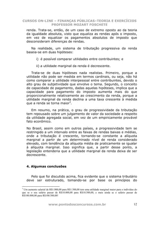 CURSOS ON-LINE – FINANÇAS PÚBLICAS–TEORIA E EXERCÍCIOS
             PROFESSOR MOZART FOSCHETE
    renda. Trata-se, então, de um caso de extremo oposto ao da teoria
    da igualdade absoluta, visto que equaliza as rendas após o imposto,
    em vez de equalizar os pagamentos absolutos de imposto que
    desconsideram diferenças de rendas.

       Na realidade, um sistema de tributação progressiva da renda
    baseia-se em duas hipóteses:

            i) é possível comparar utilidades entre contribuintes; e

            ii) a utilidade marginal da renda é decrescente.

        Trata-se de duas hipóteses nada realistas. Primeiro, porque a
    utilidade não pode ser medida em termos cardinais, ou seja, não há
    como comparar a utilidade interpessoal entre contribuintes, devido o
    alto grau de subjetividade que envolve o tema. Segundo, o conceito
    de capacidade de pagamento, dadas aquelas hipóteses, implica que a
    capacidade para pagamento do imposto aumenta mais do que
    proporcionalmente relativamente ao crescimento da renda, porque a
    utilidade marginal da renda declina a uma taxa crescente à medida
    que a renda se torna maior3.

       Em resumo, na prática, o grau de progressividade da tributação
    tem repousado sobre um julgamento de valor da sociedade a respeito
    da utilidade agregada social, em vez de um empiricamente provável
    fato econômico.

    No Brasil, assim como em outros países, a progressividade tem se
    restringido a um intervalo entre as faixas de rendas baixas e médias,
    onde a tributação é crescente, tornando-se constante a alíquota
    marginal a partir de um determinado nível de renda considerado
    elevado, com tendência da alíquota média de praticamente se igualar
    à alíquota marginal. Isso significa que, a partir desse ponto, a
    legislação entenderia que a utilidade marginal da renda deixa de ser
    decrescente.


    4. Algumas conclusões


       Pelo que foi discutido acima, fica evidente que o sistema tributário
    deve ser estruturado, tomando-se por base os princípios do

3
 Um aumento salarial de R$1.000,00 para R$1.500,00 tem uma utilidade marginal maior para o indivíduo do
que se o seu salário passar de R$10.000,00 para R$10.500,00, e mais ainda se o salário passar de
R$100.000,00 para R$100.500,00!


                       www.pontodosconcursos.com.br                                                 12
 
