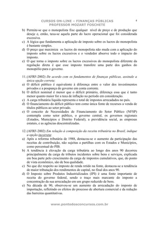 CURSOS ON-LINE – FINANÇAS PÚBLICAS                                    4
                PROFESSOR MOZART FOSCHETE
b) Permite-se que o monopolista fixe qualquer nível de preço e de produção que
   deseje e, então, taxa-se aquela parte do lucro operacional que foi considerada
   excessiva.
c) A lógica que fundamenta a aplicação de imposto sobre os lucros do monopolista
   é bastante simples.
d) O preço que maximiza os lucros do monopolista não muda com a aplicação do
   imposto sobre os lucros excessivos e o vendedor absorve todo o impacto do
   imposto.
e) O que torna o imposto sobre os lucros excessivos do monopolista diferente da
   regulação direta é que esse imposto transfere uma parte dos ganhos do
   monopólio para o governo.

11. (AFRF-2002) De acordo com os fundamentos de finanças públicas, assinale a
    única opção correta:
a) O déficit público é equivalente à diferença entre o valor dos investimentos
    privados e a poupança do governo em conta corrente.
b) O déficit nominal é menor que o déficit primário, diferença essa que é tanto
    menor quanto maior for a taxa de inflação no período em consideração.
c) A carga tributária líquida representa o total de impostos arrecadados no país.
d) O financiamento do déficit público tem como única fonte de recursos a venda de
    títulos públicos ao setor privado.
e) O conceito de Necessidades de Financiamento do Setor Público (NFSP)
    contempla como setor público, o governo central, os governos regionais
    (Estados, Municípios e Distrito Federal), a previdência social, as empresas
    estatais, e as agências descentralizadas.

12. (AFRF-2002) Em relação à composição da receita tributária no Brasil, indique
    a opção incorreta:
a) Após a reforma tributária de 1988, destacou-se o aumento da participação das
    receitas de contribuição, não sujeitas a partilhas com os Estados e Municípios,
    como percentual do PIB.
b) A tendência à elevação da carga tributária ao longo dos anos 90 decorreu
    principalmente da carga de tributos incidentes sobre bens e serviços, explicada
    em boa parte pelo crescimento da carga de impostos cumulativos, que, do ponto
    de vista econômico, são de boa qualidade.
c) No que diz respeito ao imposto de renda retido na fonte, destacou-se a tendência
    de maior tributação dos rendimentos de capital, no final dos anos 90.
d) O Imposto sobre Produtos Industrializados (IPI) é uma fonte importante de
    receita do governo federal, sendo o traço mais marcante do imposto a
    concentração da sua arrecadação em um grupo reduzido de bens.
e) Na década de 90, observou-se um aumento da arrecadação do imposto de
    importação, refletindo os efeitos do processo de abertura comercial e da redução
    das barreiras quantitativas.


                    www.pontodosconcursos.com.br
 