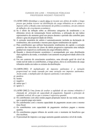 CURSOS ON-LINE – FINANÇAS PÚBLICAS                                     5
                 PROFESSOR MOZART FOSCHETE

13. (AFRF-2002) Identifique a opção falsa no tocante aos efeitos de médio e longo
    prazos que podem ocorrer na distribuição da carga tributária ao se adotar o
    imposto sobre a Renda como instrumento de política econômica, em um contexto
    de inflação e de crescimento econômico:
a) Se o efeito da inflação sobre as diferentes categorias de rendimento e os
    diferentes níveis de remuneração forem uniformes, a utilização de um índice
    representativo do aumento geral nos preços durante o período não contribui para
    alterar o grau de progressividade do tributo.
b) A correção monetária do salário é automaticamente incluída na declaração de
    rendimentos, não ocorrendo o mesmo para alguns rendimentos de capital.
c) Para contribuintes que aufiram basicamente rendimentos de capital, a correção
    posterior dos intervalos de classe da tabela progressiva representa uma redução
    gradual nos respectivos coeficientes de carga tributária efetiva.
d) Quando o desenvolvimento econômico é acompanhado por uma distribuição
    mais eqüitativa da renda, o resultado é um aumento na progressividade efetiva do
    tributo.
e) Em um contexto de crescimento econômico, uma elevação geral do nível da
    renda real de todos os contribuintes, a longo prazo, eleva os coeficientes da carga
    tributária média em todos os extratos da distribuição.

14. (ARFR-2002) O multiplicador de impostos autônomos é a variação
    proporcional na renda causada por uma variação nos impostos autônomos.
    Assim sendo, o multiplicador do imposto autônomo é um número:
a) positivo
b) neutro
c) negativo
d) maior que 1
e) igual a 1.

15. (AFRF-2002.2) Uma forma de avaliar a eqüidade de um sistema tributário é
    chamada de princípio de capacidade de pagamento. Segundo o princípio de
    eqüidade vertical, diz-se que o sistema é regressivo quando:
a) Os contribuintes com altas rendas pagam proporção menor de sua renda, mesmo
    que a quantia paga seja maior.
b) Os contribuintes com a mesma capacidade de pagamento arcam com o mesmo
    ônus fiscal.
c) Os contribuintes com capacidade de pagamento similares pagam a mesma
    quantia.
d) Os contribuintes pagam tributos de acordo com o montante de benefícios que
    eles recebem.
e) O percentual do imposto a ser pago aumenta quando aumenta o nível de renda.



                     www.pontodosconcursos.com.br
 