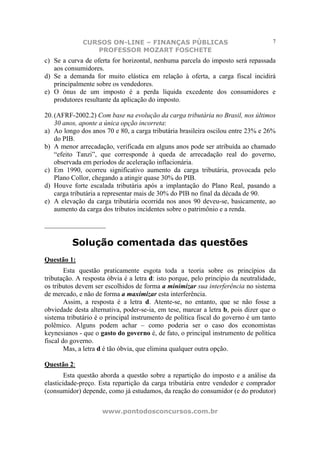 CURSOS ON-LINE – FINANÇAS PÚBLICAS                                    7
                 PROFESSOR MOZART FOSCHETE
c) Se a curva de oferta for horizontal, nenhuma parcela do imposto será repassada
   aos consumidores.
d) Se a demanda for muito elástica em relação à oferta, a carga fiscal incidirá
   principalmente sobre os vendedores.
e) O ônus de um imposto é a perda líquida excedente dos consumidores e
   produtores resultante da aplicação do imposto.

20. (AFRF-2002.2) Com base na evolução da carga tributária no Brasil, nos últimos
    30 anos, aponte a única opção incorreta:
a) Ao longo dos anos 70 e 80, a carga tributária brasileira oscilou entre 23% e 26%
    do PIB.
b) A menor arrecadação, verificada em alguns anos pode ser atribuída ao chamado
    “efeito Tanzi”, que corresponde à queda de arrecadação real do governo,
    observada em períodos de aceleração inflacionária.
c) Em 1990, ocorreu significativo aumento da carga tributária, provocada pelo
    Plano Collor, chegando a atingir quase 30% do PIB.
d) Houve forte escalada tributária após a implantação do Plano Real, pasando a
    carga tributária a representar mais de 30% do PIB no final da década de 90.
e) A elevação da carga tributária ocorrida nos anos 90 deveu-se, basicamente, ao
    aumento da carga dos tributos incidentes sobre o patrimônio e a renda.

__________________

          Solução comentada das questões
Questão 1:
        Esta questão praticamente esgota toda a teoria sobre os princípios da
tributação. A resposta óbvia é a letra d: isto porque, pelo princípio da neutralidade,
os tributos devem ser escolhidos de forma a minimizar sua interferência no sistema
de mercado, e não de forma a maximizar esta interferência.
        Assim, a resposta é a letra d. Atente-se, no entanto, que se não fosse a
obviedade desta alternativa, poder-se-ia, em tese, marcar a letra b, pois dizer que o
sistema tributário é o principal instrumento de política fiscal do governo é um tanto
polêmico. Alguns podem achar – como poderia ser o caso dos economistas
keynesianos - que o gasto do governo é, de fato, o principal instrumento de política
fiscal do governo.
        Mas, a letra d é tão óbvia, que elimina qualquer outra opção.

Questão 2:
        Esta questão aborda a questão sobre a repartição do imposto e a análise da
elasticidade-preço. Esta repartição da carga tributária entre vendedor e comprador
(consumidor) depende, como já estudamos, da reação do consumidor (e do produtor)

                     www.pontodosconcursos.com.br
 