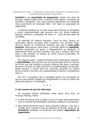 CURSOS ON-LINE – FINANÇAS PÚBLICAS–TEORIA E EXERCÍCIOS
             PROFESSOR MOZART FOSCHETE
 benefício e da capacidade de pagamento. Existe uma série de
 serviços coletivos pelos quais o governo pode aplicar o princípio do
 benefício. Entretanto, uma outra parcela significativa da tributação
 seria proveniente da tributação feita com base na capacidade de
 pagamento.

    O sistema tributário de um país existe para financiar as atividades
 a serem desempenhadas pelo governo que, em última instância,
 deverão melhorar a qualidade de vida e o nível de bem-estar da
 sociedade.

    Na definição do sistema tributário, como foi visto, devem ser
 observados alguns princípios ditos universais. Em primeiro lugar,
 deve-se buscar um mecanismo tributário que seja o mais justo
 possível, aplicando-se, para tanto, o princípio básico da eqüidade,
 tratando igualmente os iguais e desigualmente os desiguais. A
 observância desse princípio contribui para que o sistema seja mais
 justo e não penalize as classes de renda menos favorecidas, de
 menor nível de renda.

     Em segundo lugar, o sistema tributário deve contemplar, também,
 a neutralidade. Isso significa que sua estruturação deve ser feita de
 tal forma que não distorça os preços relativos dos bens e serviços,
 tornando o tributo um fator decisivo de competitividade no mercado.
 Nesse sentido, o tributo deve ser universal, atingindo da mesma
 forma os bens e serviços com características similares e competitivos
 entre si.

    Por fim, é necessário que a sociedade tenha uma percepção de
 que há uma perfeita relação de custo/benefício no que se refere aos
 gastos do governo e à tributação.

                               *   *   *

 5. Um resumo do que foi visto aqui

    Os principais pontos abordados nesta nossa Aula Zero, de
 Finanças Públicas, foram:

 i) A idéia da justiça fiscal é antiga e teve um maior desenvolvimento
    com os avanços das liberdades individuais, políticas e econômicas.

 ii) Este desenvolvimento gerou duas propostas básicas: a de que o
     cidadão deve contribuir para as despesas do Estado conforme os
     benefícios recebidos ou conforme sua própria capacidade de
     pagamento.


              www.pontodosconcursos.com.br                          13
 