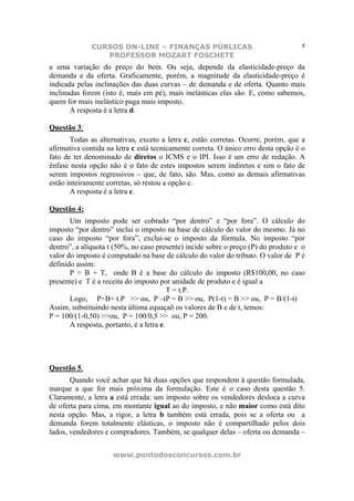CURSOS ON-LINE – FINANÇAS PÚBLICAS                                    8
                 PROFESSOR MOZART FOSCHETE
a uma variação do preço do bem. Ou seja, depende da elasticidade-preço da
demanda e da oferta. Graficamente, porém, a magnitude da elasticidade-preço é
indicada pelas inclinações das duas curvas – de demanda e de oferta. Quanto mais
inclinadas forem (isto é, mais em pé), mais inelásticas elas são. E, como sabemos,
quem for mais inelástico paga mais imposto.
       A resposta é a letra d.

Questão 3:
       Todas as alternativas, exceto a letra c, estão corretas. Ocorre, porém, que a
afirmativa contida na letra c está tecnicamente correta. O único erro desta opção é o
fato de ter denominado de diretos o ICMS e o IPI. Isso é um erro de redação. A
ênfase nesta opção não é o fato de estes impostos serem indiretos e sim o fato de
serem impostos regressivos – que, de fato, são. Mas, como as demais afirmativas
estão inteiramente corretas, só restou a opção c.
       A resposta é a letra c.

Questão 4:
       Um imposto pode ser cobrado “por dentro” e “por fora”. O cálculo do
imposto “por dentro” inclui o imposto na base de cálculo do valor do mesmo. Já no
caso do imposto “por fora”, exclui-se o imposto da fórmula. No imposto “por
dentro”, a alíquota t (50%, no caso presente) incide sobre o preço (P) do produto e o
valor do imposto é computado na base de cálculo do valor do tributo. O valor de P é
definido assim:
       P = B + T, onde B é a base do cálculo do imposto (R$100,00, no caso
presente) e T é a receita do imposto por unidade de produto e é igual a
                                          T = t.P.
       Logo, P=B+ t.P >> ou, P –tP = B >> ou, P(1-t) = B >> ou, P = B/(1-t)
Assim, substituindo nesta última equaçaõ os valores de B e de t, temos:
P = 100/(1-0,50) >>ou, P = 100/0,5 >> ou, P = 200.
       A resposta, portanto, é a letra e.




Questão 5.
       Quando você achar que há duas opções que respondem à questão formulada,
marque a que for mais próxima da formulação. Este é o caso desta questão 5.
Claramente, a letra a está errada: um imposto sobre os vendedores desloca a curva
de oferta para cima, em montante igual ao do imposto, e não maior como está dito
nesta opção. Mas, a rigor, a letra b também está errada, pois se a oferta ou a
demanda forem totalmente elásticas, o imposto não é compartilhado pelos dois
lados, vendedores e compradores. Também, se qualquer delas – oferta ou demanda –


                     www.pontodosconcursos.com.br
 