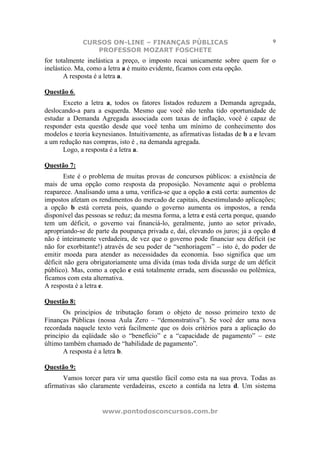 CURSOS ON-LINE – FINANÇAS PÚBLICAS                                    9
                PROFESSOR MOZART FOSCHETE
for totalmente inelástica a preço, o imposto recai unicamente sobre quem for o
inelástico. Ma, como a letra a é muito evidente, ficamos com esta opção.
       A resposta é a letra a.

Questão 6.
       Exceto a letra a, todos os fatores listados reduzem a Demanda agregada,
deslocando-a para a esquerda. Mesmo que você não tenha tido oportunidade de
estudar a Demanda Agregada associada com taxas de inflação, você é capaz de
responder esta questão desde que você tenha um mínimo de conhecimento dos
modelos e teoria keynesianos. Intuitivamente, as afirmativas listadas de b a e levam
a um redução nas compras, isto é , na demanda agregada.
      Logo, a resposta é a letra a.

Questão 7:
        Este é o problema de muitas provas de concursos públicos: a existência de
mais de uma opção como resposta da proposição. Novamente aqui o problema
reaparece. Analisando uma a uma, verifica-se que a opção a está certa: aumentos de
impostos afetam os rendimentos do mercado de capitais, desestimulando aplicações;
a opção b está correta pois, quando o governo aumenta os impostos, a renda
disponível das pessoas se reduz; da mesma forma, a letra c está certa porque, quando
tem um déficit, o governo vai financiá-lo, geralmente, junto ao setor privado,
apropriando-se de parte da poupança privada e, daí, elevando os juros; já a opção d
não é inteiramente verdadeira, de vez que o governo pode financiar seu déficit (se
não for exorbitante!) através de seu poder de “senhoriagem” – isto é, do poder de
emitir moeda para atender as necessidades da economia. Isso significa que um
déficit não gera obrigatoriamente uma dívida (mas toda dívida surge de um déficit
público). Mas, como a opção e está totalmente errada, sem discussão ou polêmica,
ficamos com esta alternativa.
A resposta é a letra e.

Questão 8:
       Os princípios de tributação foram o objeto de nosso primeiro texto de
Finanças Públicas (nossa Aula Zero – “demonstrativa”). Se você der uma nova
recordada naquele texto verá facilmente que os dois critérios para a aplicação do
princípio da eqüidade são o “benefício” e a “capacidade de pagamento” – este
último também chamado de “habilidade de pagamento”.
       A resposta é a letra b.

Questão 9:
      Vamos torcer para vir uma questão fácil como esta na sua prova. Todas as
afirmativas são claramente verdadeiras, exceto a contida na letra d. Um sistema


                    www.pontodosconcursos.com.br
 