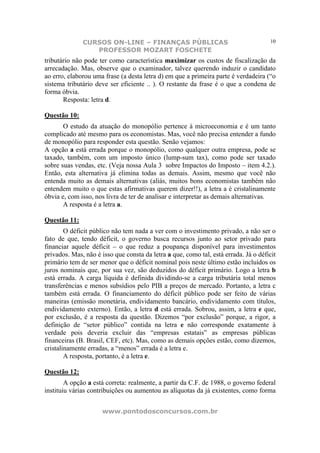 CURSOS ON-LINE – FINANÇAS PÚBLICAS                                     10
                 PROFESSOR MOZART FOSCHETE
tributário não pode ter como característica maximizar os custos de fiscalização da
arrecadação. Mas, observe que o examinador, talvez querendo induzir o candidato
ao erro, elaborou uma frase (a desta letra d) em que a primeira parte é verdadeira (“o
sistema tributário deve ser eficiente .. ). O restante da frase é o que a condena de
forma óbvia.
       Resposta: letra d.

Questão 10:
       O estudo da atuação do monopólio pertence à microeconomia e é um tanto
complicado até mesmo para os economistas. Mas, você não precisa entender a fundo
de monopólio para responder esta questão. Senão vejamos:
A opção a está errada porque o monopólio, como qualquer outra empresa, pode se
taxado, também, com um imposto único (lump-sum tax), como pode ser taxado
sobre suas vendas, etc. (Veja nossa Aula 3 sobre Impactos do Imposto – item 4.2.).
Então, esta alternativa já elimina todas as demais. Assim, mesmo que você não
entenda muito as demais alternativas (aliás, muitos bons economistas também não
entendem muito o que estas afirmativas querem dizer!!), a letra a é cristalinamente
óbvia e, com isso, nos livra de ter de analisar e interpretar as demais alternativas.
       A resposta é a letra a.

Questão 11:
        O déficit público não tem nada a ver com o investimento privado, a não ser o
fato de que, tendo déficit, o governo busca recursos junto ao setor privado para
financiar aquele déficit – o que reduz a poupança disponível para investimentos
privados. Mas, não é isso que consta da letra a que, como tal, está errada. Já o déficit
primário tem de ser menor que o déficit nominal pois neste último estão incluídos os
juros nominais que, por sua vez, são deduzidos do déficit primário. Logo a letra b
está errada. A carga líquida é definida dividindo-se a carga tributária total menos
transferências e menos subsídios pelo PIB a preços de mercado. Portanto, a letra c
também está errada. O financiamento do déficit público pode ser feito de várias
maneiras (emissão monetária, endividamento bancário, endividamento com títulos,
endividamento externo). Então, a letra d está errada. Sobrou, assim, a letra e que,
por exclusão, é a resposta da questão. Dizemos “por exclusão” porque, a rigor, a
definição de “setor público” contida na letra e não corresponde exatamente à
verdade pois deveria excluir das “empresas estatais” as empresas públicas
financeiras (B. Brasil, CEF, etc). Mas, como as demais opções estão, como dizemos,
cristalinamente erradas, a “menos” errada é a letra e.
        A resposta, portanto, é a letra e.

Questão 12:
        A opção a está correta: realmente, a partir da C.F. de 1988, o governo federal
instituiu várias contribuições ou aumentou as alíquotas da já existentes, como forma


                     www.pontodosconcursos.com.br
 