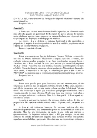 CURSOS ON-LINE – FINANÇAS PÚBLICAS                                   12
                 PROFESSOR MOZART FOSCHETE
kt = -9. Ou seja, o multiplicador de variações no imposto autônomo é sempre um
número negativo.
       Resposta: letra c.

Questão 15:
       A letra a está correta. Num sistema tributário regressivo, as classes de renda
mais elevadas pagam um percentual de IR menor do que as classes de menores
renda, ainda que aquelas classes paguem, em valores absolutos, um valor mais alto.
O que importa é a proporção da renda paga em impostos.
       As opções b e c definem a eqüidade horizontal e não respondem à
proposição. Já a opção d atende o princípio do benefício recebido, enquanto a opção
e define um sistema tributário progressivo.
       Logo, a resposta é a letra a.

Questão 16:
       Esta é uma questão que foge do âmbito das Finanças Públicas, pertencendo,
isto sim, ao Direito Tributário. Procurando a resposta que seria a correta, por
exclusão, podemos excluir as opções c e d. Estas contribuições são para-fiscais e
vão direto para o Senai e o Sesi. De outra parte, sabe-se que a contribuição para o
INCRA – letra a – vai direto para este Instituto, enquanto a Contribuição Social para
o Salário Educação financia programas educacionais extra Ministério da Educação.
Resta assim, a alternativa e: ou seja, as contribuições para o PIN e para o
PROTERRA são as únicas que se constituem em receitas orçamentárias do governo.
       Resposta: letra e.

Questão 17:
       Esta é outra questão que a gente deve torcer para cair na nossa prova, de tão
simples que é, embora haja um pequeno problema na letra b. Mas, antes, vejamos o
mais óbvio: A opção a está correta, muito embora a melhor definição de “tributo
direto” não é dizer que é aquele que é recolhido pelo próprio contribuinte. Isso é
verdade, mas não é o mais relevante. O relevante é que este imposto recai sobre a
renda ou o patrimônio do contribuinte. Mas, deixa isso pra lá. A letra a pode ser
considerada correta.
       A opção c está correta, também. Os impostos diretos podem, de fato, ser
progressivos. Já a opção e está obviamente correta. Vejamos, então, as opções b e
d:
       A letra d está totalmente incorreta. Os impostos indiretos são, sim,
transferíveis para terceiros, tudo dependendo apenas das elasticidades da oferta e da
demanda. Mas, há um probleminha na opção b que pode dar margem a
questionamentos. Os impostos indiretos, como o IPI, por exemplo, são de fato
seletivos, no sentido de taxar com alíquotas mais elevadas produtos considerados
supérfluos, como bebidas, cigarros, etc. Mas, dizer que são proporcionais pode dar a

                     www.pontodosconcursos.com.br
 