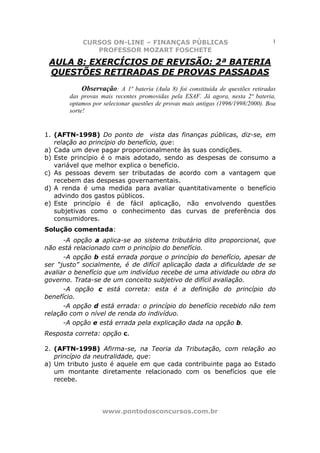 CURSOS ON-LINE – FINANÇAS PÚBLICAS                                     1
              PROFESSOR MOZART FOSCHETE

 AULA 8: EXERCÍCIOS DE REVISÃO: 2ª BATERIA
 QUESTÕES RETIRADAS DE PROVAS PASSADAS
            Observação: A 1ª bateria (Aula 8) foi constituída de questões retiradas
       das provas mais recentes promovidas pela ESAF. Já agora, nesta 2ª bateria,
       optamos por selecionar questões de provas mais antigas (1996/1998/2000). Boa
       sorte!


1. (AFTN-1998) Do ponto de vista das finanças públicas, diz-se, em
   relação ao princípio do benefício, que:
a) Cada um deve pagar proporcionalmente às suas condições.
b) Este princípio é o mais adotado, sendo as despesas de consumo a
   variável que melhor explica o benefício.
c) As pessoas devem ser tributadas de acordo com a vantagem que
   recebem das despesas governamentais.
d) A renda é uma medida para avaliar quantitativamente o benefício
   advindo dos gastos públicos.
e) Este princípio é de fácil aplicação, não envolvendo questões
   subjetivas como o conhecimento das curvas de preferência dos
   consumidores.
Solução comentada:
      -A opção a aplica-se ao sistema tributário dito proporcional, que
não está relacionado com o princípio do benefício.
      -A opção b está errada porque o princípio do benefício, apesar de
ser “justo” socialmente, é de difícil aplicação dada a dificuldade de se
avaliar o benefício que um indivíduo recebe de uma atividade ou obra do
governo. Trata-se de um conceito subjetivo de difícil avaliação.
      -A opção c está correta: esta é a definição do princípio do
benefício.
      -A opção d está errada: o princípio do benefício recebido não tem
relação com o nível de renda do indivíduo.
      -A opção e está errada pela explicação dada na opção b.
Resposta correta: opção c.

2. (AFTN-1998) Afirma-se, na Teoria da Tributação, com relação ao
   princípio da neutralidade, que:
a) Um tributo justo é aquele em que cada contribuinte paga ao Estado
   um montante diretamente relacionado com os benefícios que ele
   recebe.




                  www.pontodosconcursos.com.br
 